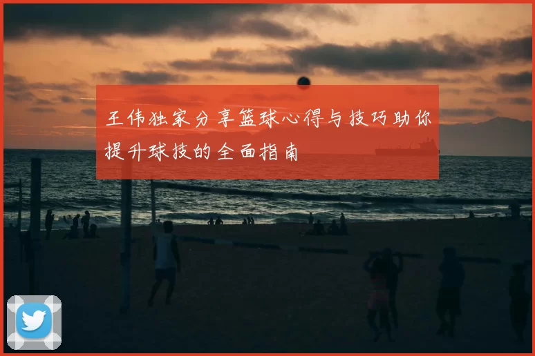 王伟独家分享篮球心得与技巧助你提升球技的全面指南