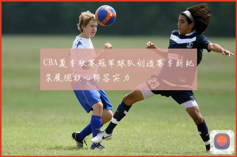 CBA夏季联赛冠军球队创造赛季新纪录展现核心阵容实力