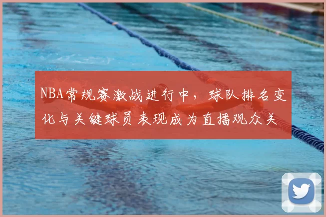 NBA常规赛激战进行中,球队排名变化与关键球员表现成为直播观众关注焦点