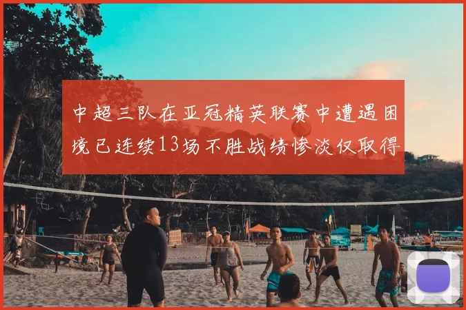 中超三队在亚冠精英联赛中遭遇困境已连续13场不胜战绩惨淡仅取得5平8负