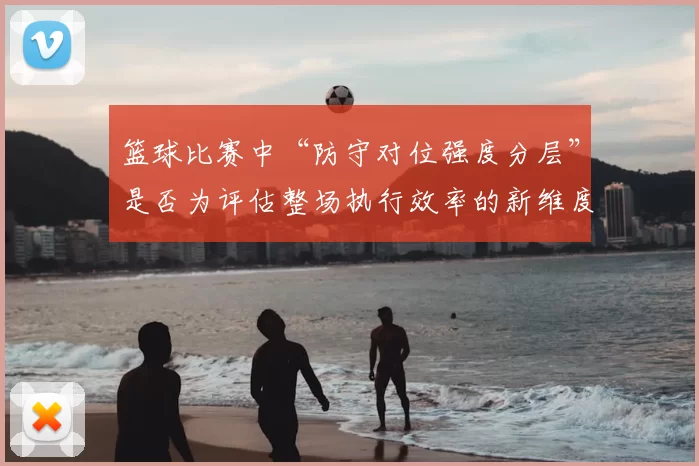 篮球比赛中“防守对位强度分层”是否为评估整场执行效率的新维度