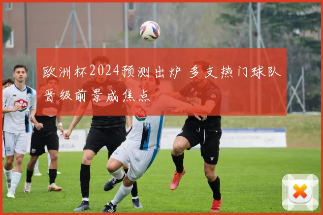 欧洲杯2024预测出炉 多支热门球队晋级前景成焦点