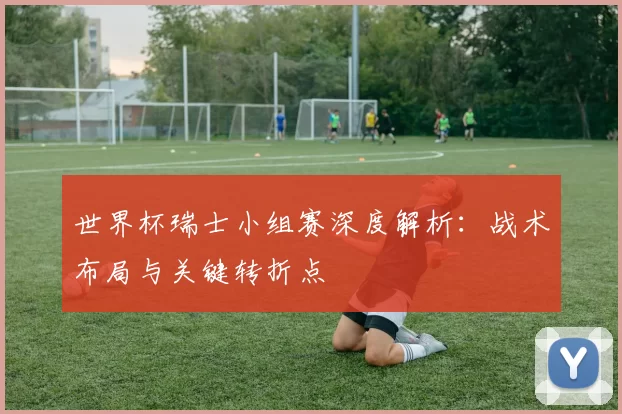 世界杯瑞士小组赛深度解析：战术布局与关键转折点
