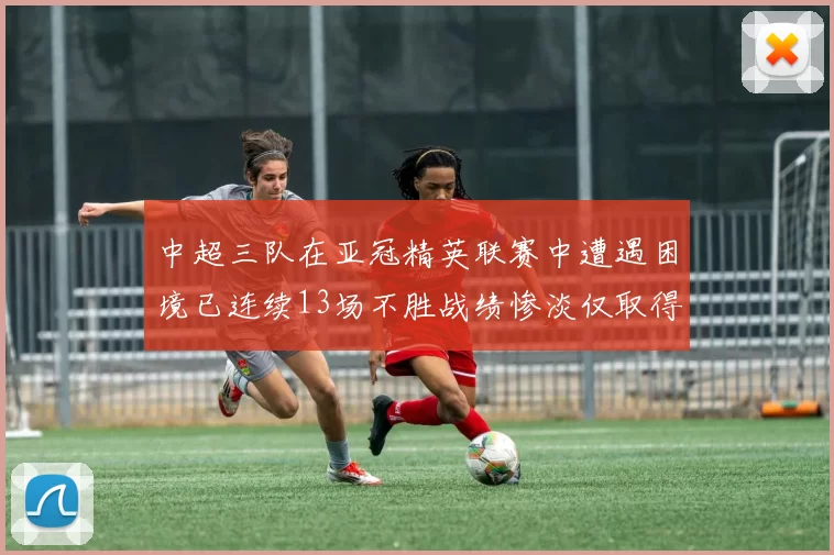 中超三队在亚冠精英联赛中遭遇困境已连续13场不胜战绩惨淡仅取得5平8负