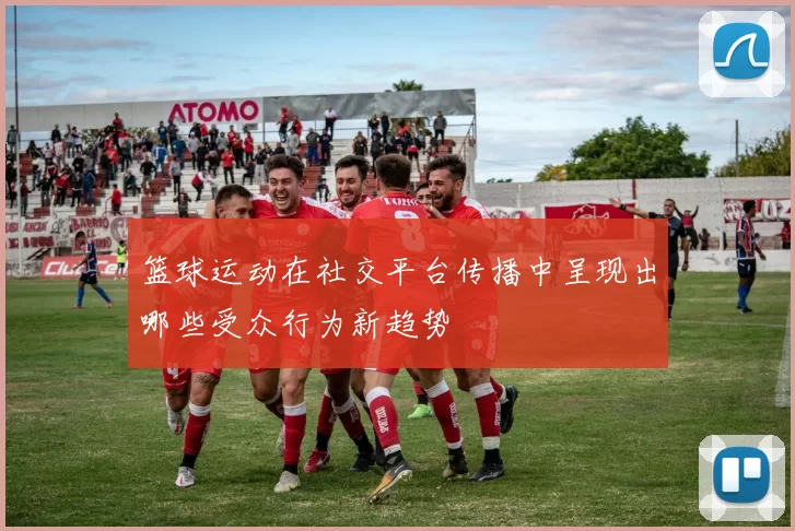 篮球运动在社交平台传播中呈现出哪些受众行为新趋势