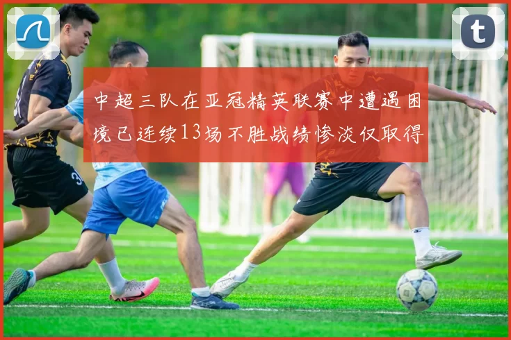 中超三队在亚冠精英联赛中遭遇困境已连续13场不胜战绩惨淡仅取得5平8负