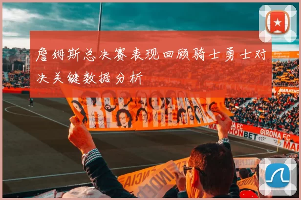 詹姆斯总决赛表现回顾骑士勇士对决关键数据分析