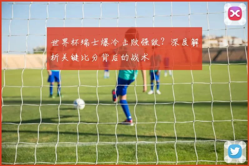 世界杯瑞士爆冷击败强敌？深度解析关键比分背后的战术