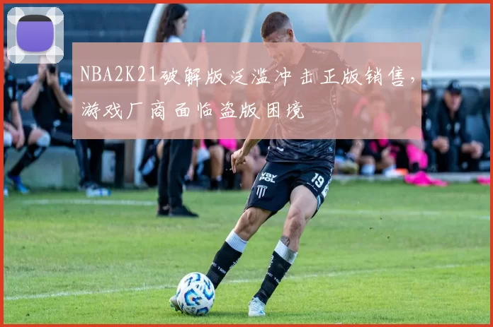 NBA2K21破解版泛滥冲击正版销售，游戏厂商面临盗版困境