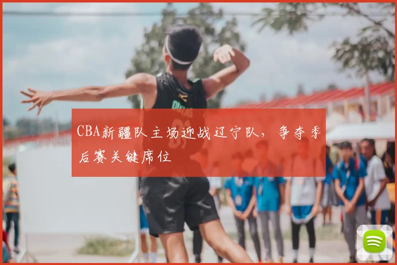 CBA新疆队主场迎战辽宁队,争夺季后赛关键席位