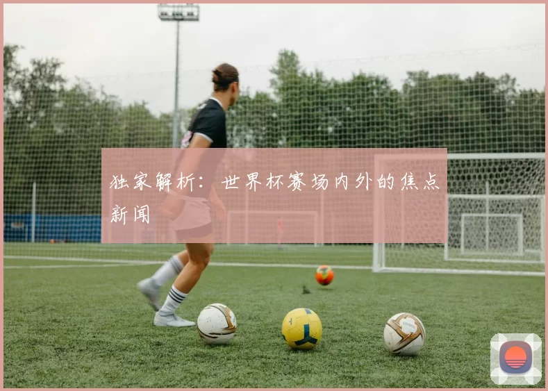 独家解析:世界杯赛场内外的焦点新闻