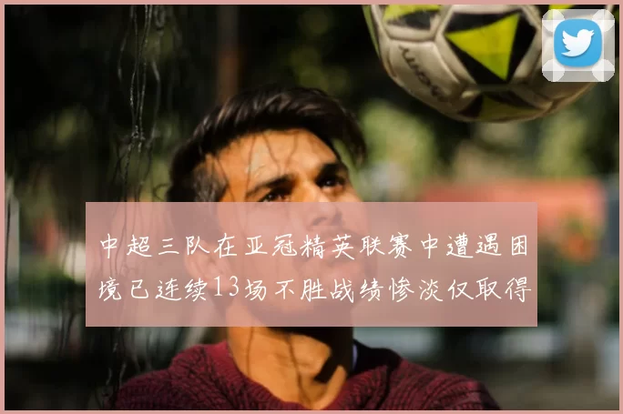 中超三队在亚冠精英联赛中遭遇困境已连续13场不胜战绩惨淡仅取得5平8负