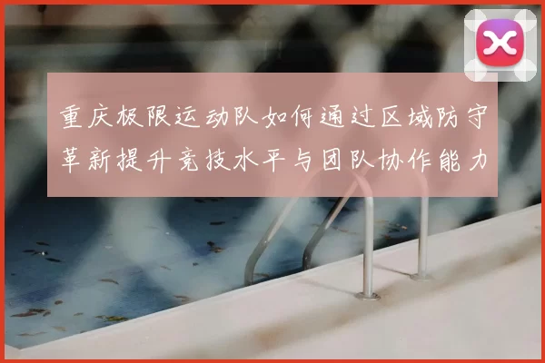 重庆极限运动队如何通过区域防守革新提升竞技水平与团队协作能力
