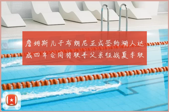 詹姆斯儿子布朗尼正式签约湖人达成四年合同将联手父亲征战夏季联赛