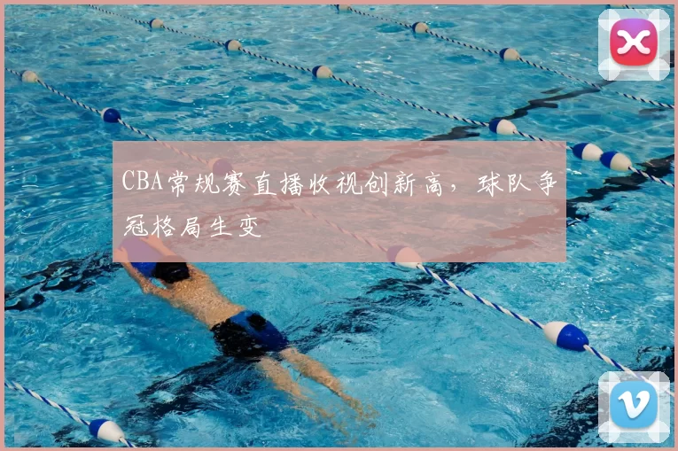 CBA常规赛直播收视创新高,球队争冠格局生变