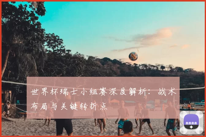 世界杯瑞士小组赛深度解析:战术布局与关键转折点