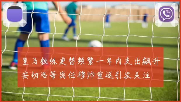 皇马教练更替频繁一年内支出飙升安切洛蒂离任穆帅重返引发关注