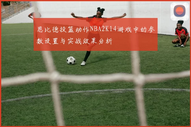 恩比德投篮动作NBA2K14游戏中的参数设置与实战效果分析
