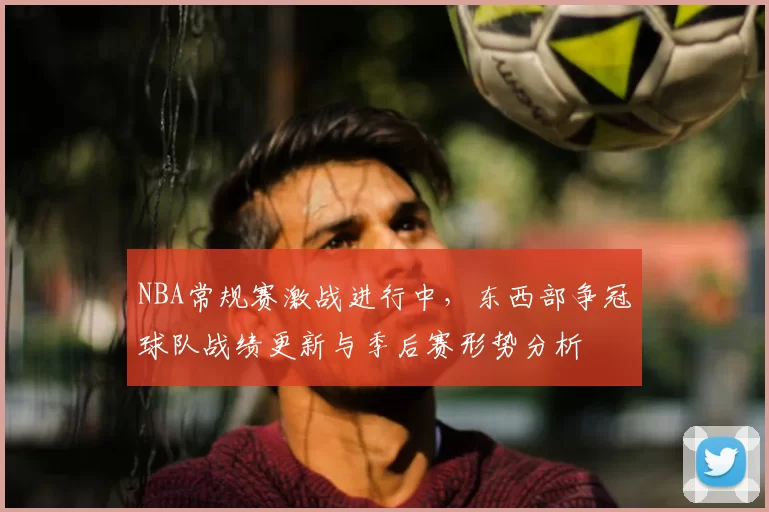 NBA常规赛激战进行中，东西部争冠球队战绩更新与季后赛形势分析