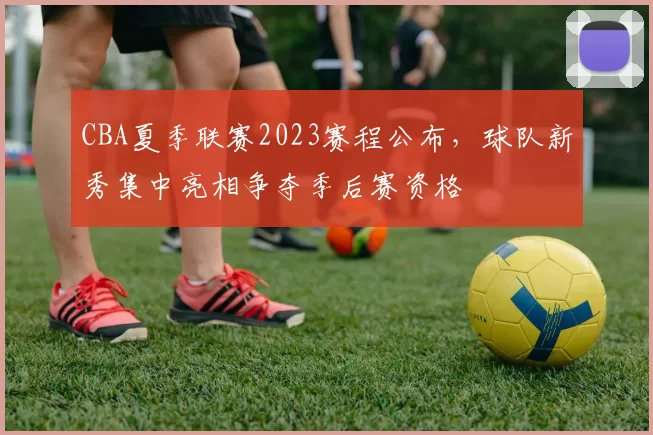 CBA夏季联赛2023赛程公布，球队新秀集中亮相争夺季后赛资格