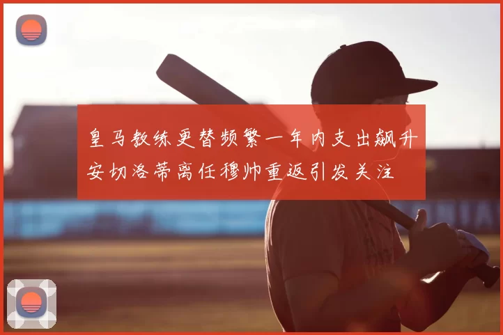 皇马教练更替频繁一年内支出飙升安切洛蒂离任穆帅重返引发关注