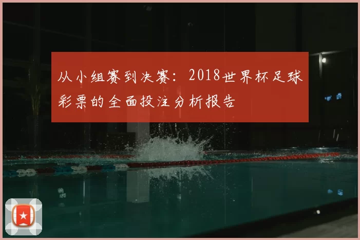从小组赛到决赛:2018世界杯足球彩票的全面投注分析报告