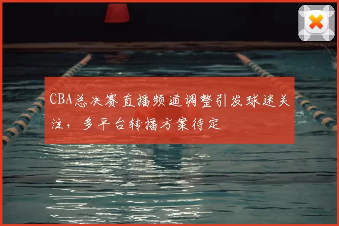 CBA总决赛直播频道调整引发球迷关注，多平台转播方案待定