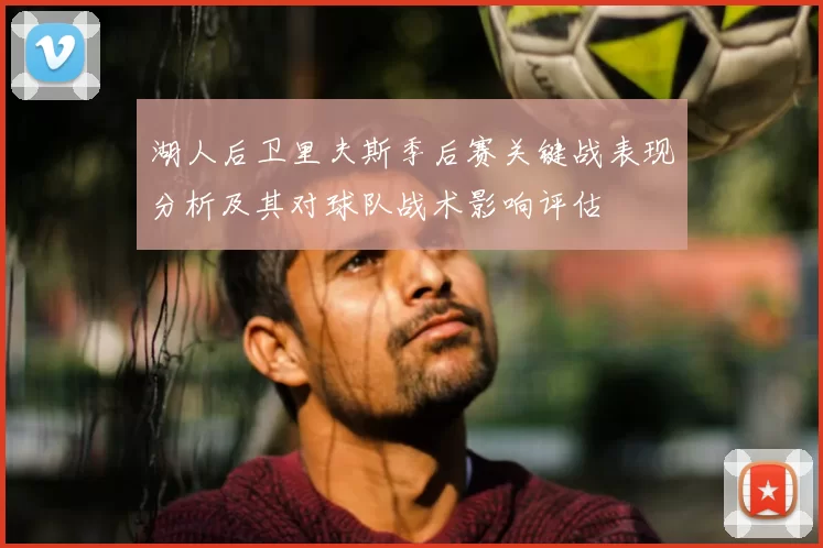 湖人后卫里夫斯季后赛关键战表现分析及其对球队战术影响评估