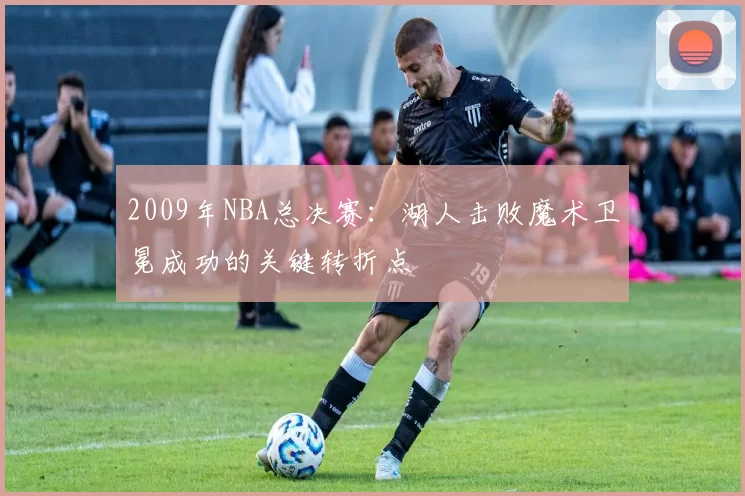 2009年NBA总决赛：湖人击败魔术卫冕成功的关键转折点