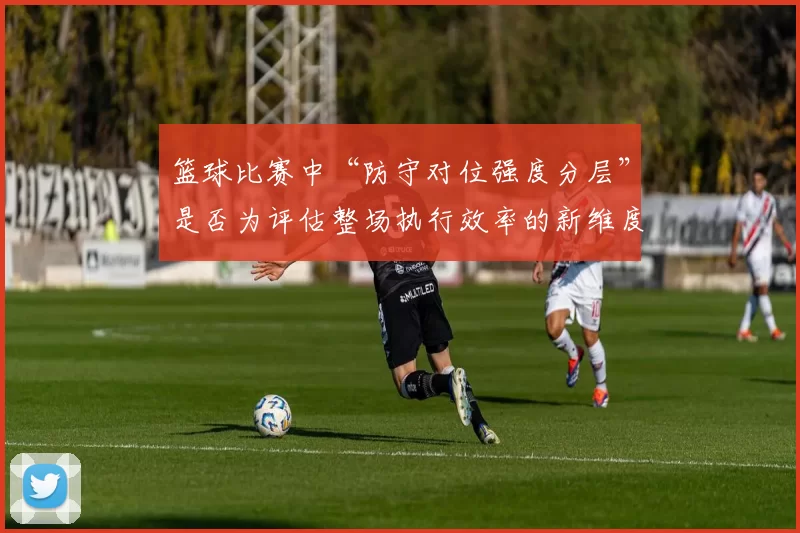 篮球比赛中“防守对位强度分层”是否为评估整场执行效率的新维度