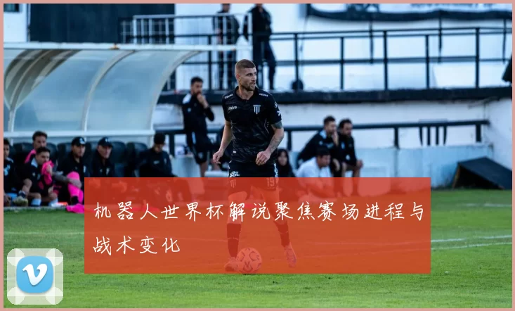 机器人世界杯解说聚焦赛场进程与战术变化