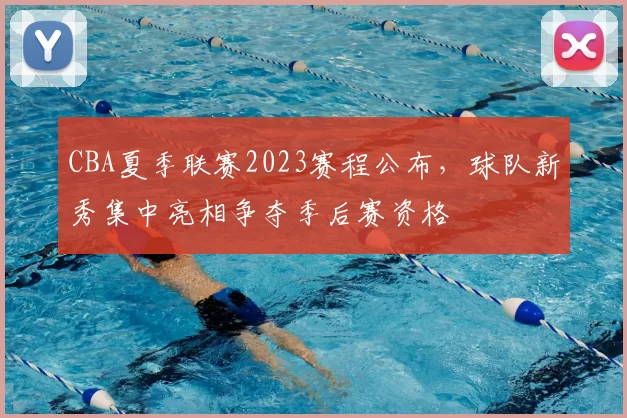 CBA夏季联赛2023赛程公布,球队新秀集中亮相争夺季后赛资格