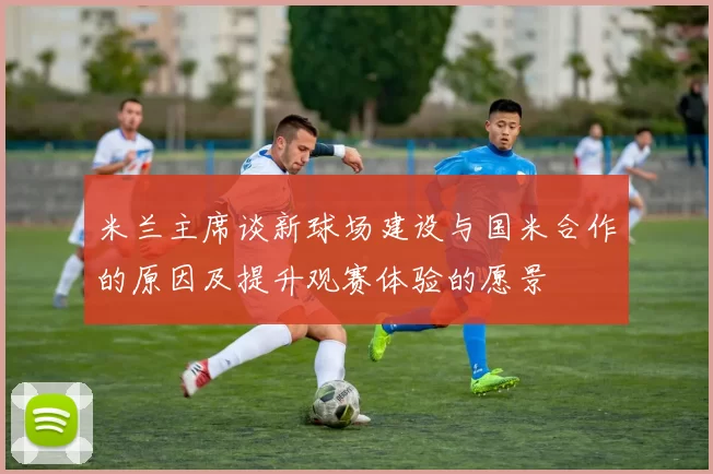 米兰主席谈新球场建设与国米合作的原因及提升观赛体验的愿景