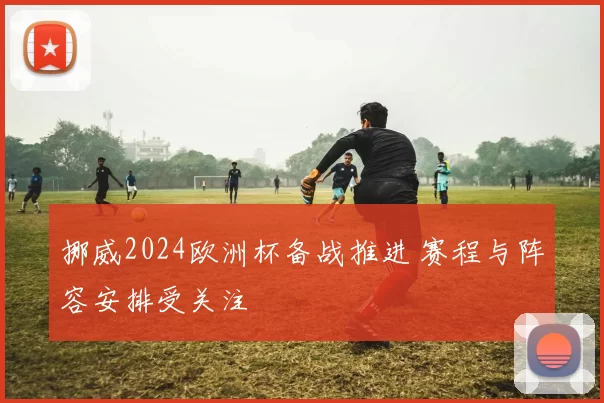 挪威2024欧洲杯备战推进 赛程与阵容安排受关注