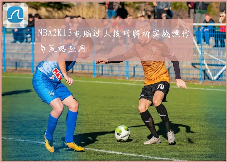 NBA2K13电脑过人技巧解析实战操作与策略应用