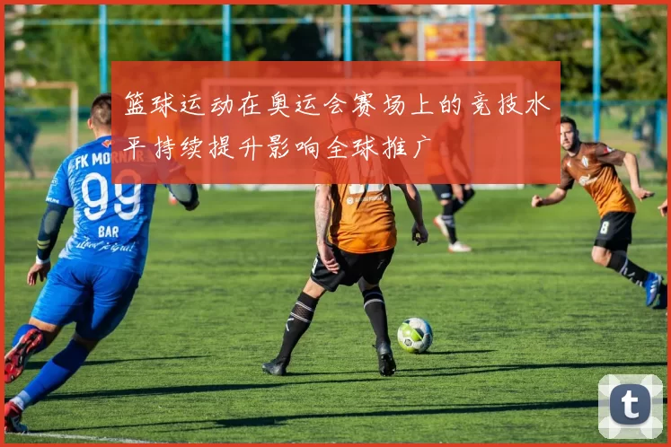 篮球运动在奥运会赛场上的竞技水平持续提升影响全球推广