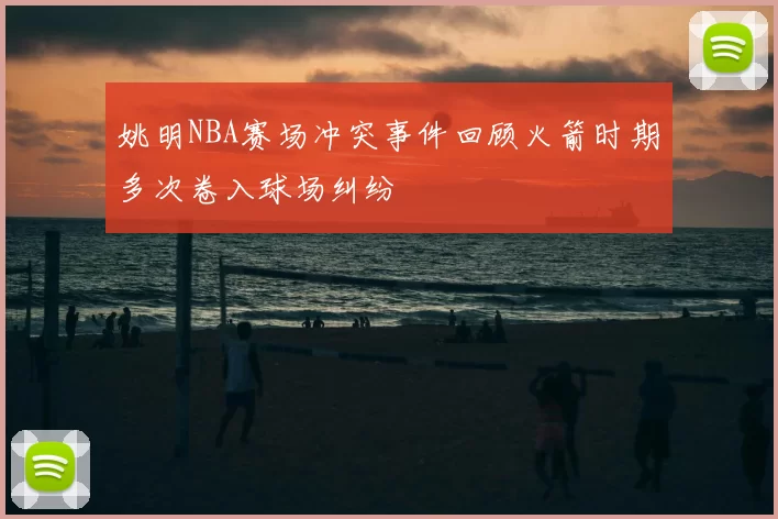 姚明NBA赛场冲突事件回顾火箭时期多次卷入球场纠纷