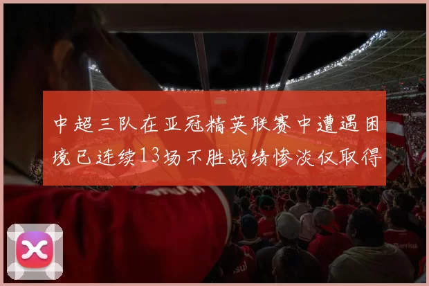 中超三队在亚冠精英联赛中遭遇困境已连续13场不胜战绩惨淡仅取得5平8负