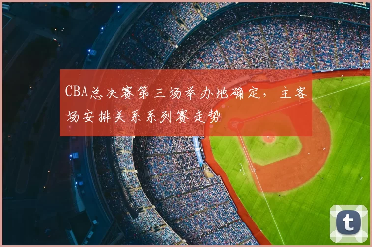CBA总决赛第三场举办地确定，主客场安排关系系列赛走势