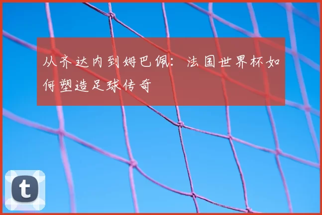 从齐达内到姆巴佩:法国世界杯如何塑造足球传奇