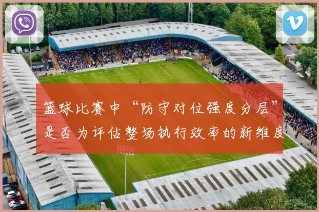 篮球比赛中“防守对位强度分层”是否为评估整场执行效率的新维度