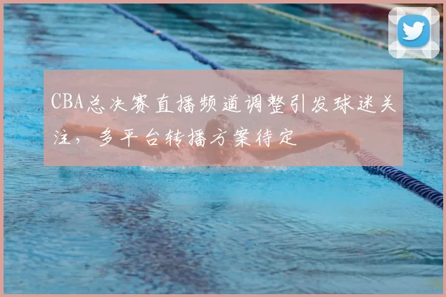 CBA总决赛直播频道调整引发球迷关注，多平台转播方案待定