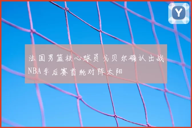 法国男篮核心球员戈贝尔确认出战NBA季后赛首轮对阵太阳
