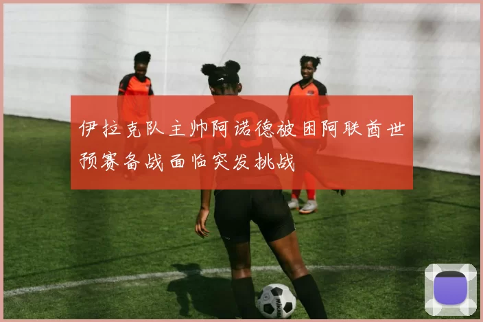 伊拉克队主帅阿诺德被困阿联酋世预赛备战面临突发挑战
